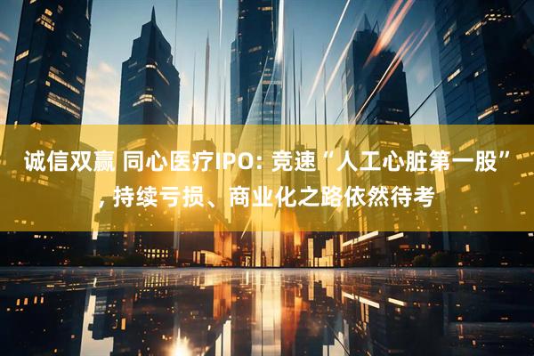 诚信双赢 同心医疗IPO: 竞速“人工心脏第一股”, 持续亏损、商业化之路依然待考