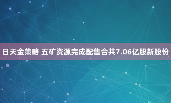 日天金策略 五矿资源完成配售合共7.06亿股新股份