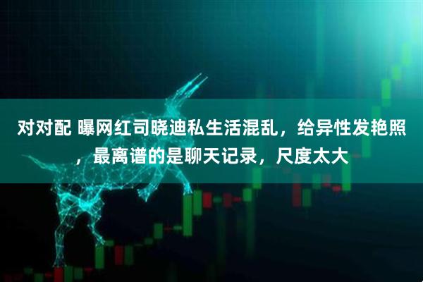对对配 曝网红司晓迪私生活混乱，给异性发艳照，最离谱的是聊天记录，尺度太大