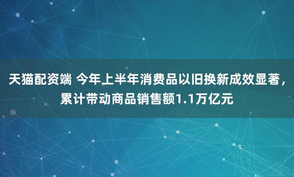 天猫配资端 今年上半年消费品以旧换新成效显著，累计带动商品销售额1.1万亿元