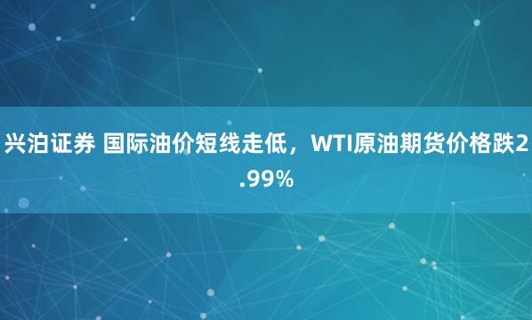 兴泊证券 国际油价短线走低，WTI原油期货价格跌2.99%
