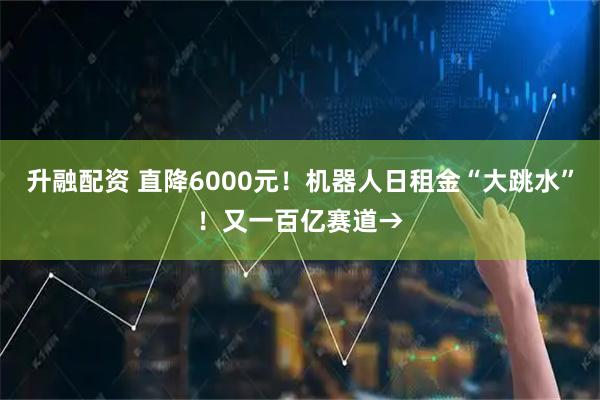 升融配资 直降6000元！机器人日租金“大跳水”！又一百亿赛道→
